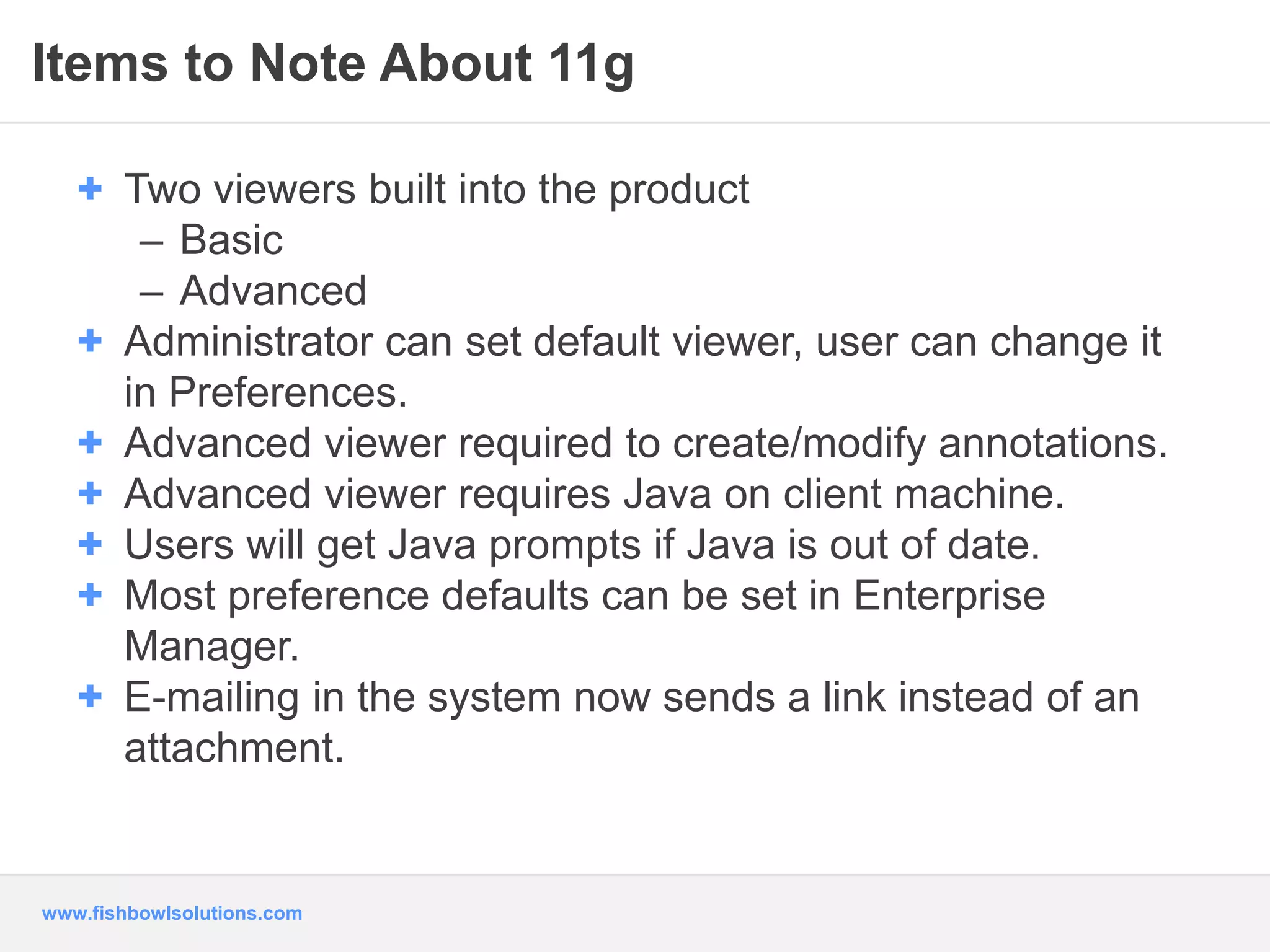 Items to Note About 11g 
+ Two viewers built into the product 
– Basic 
– Advanced 
+ Administrator can set default viewer, user can change it 
in Preferences. 
+ Advanced viewer required to create/modify annotations. 
+ Advanced viewer requires Java on client machine. 
+ Users will get Java prompts if Java is out of date. 
+ Most preference defaults can be set in Enterprise 
Manager. 
+ E-mailing in the system now sends a link instead of an 
attachment. 
www.fishbowlsolutions.com 
 