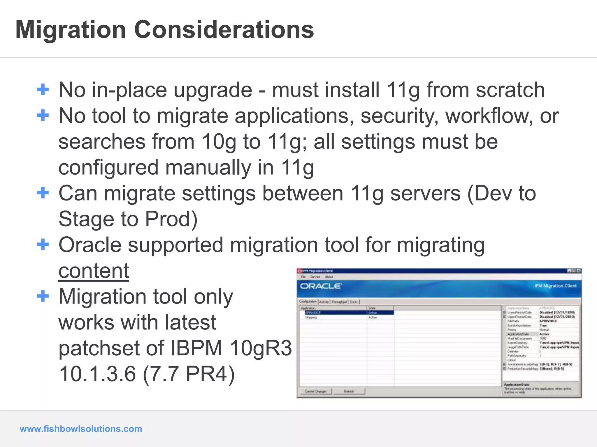 Migration Considerations 
+ No in-place upgrade - must install 11g from scratch 
+ No tool to migrate applications, security, workflow, or 
searches from 10g to 11g; all settings must be 
configured manually in 11g 
+ Can migrate settings between 11g servers (Dev to 
Stage to Prod) 
+ Oracle supported migration tool for migrating 
content 
+ Migration tool only 
works with latest 
patchset of IBPM 10gR3 
10.1.3.6 (7.7 PR4) 
www.fishbowlsolutions.com 
 