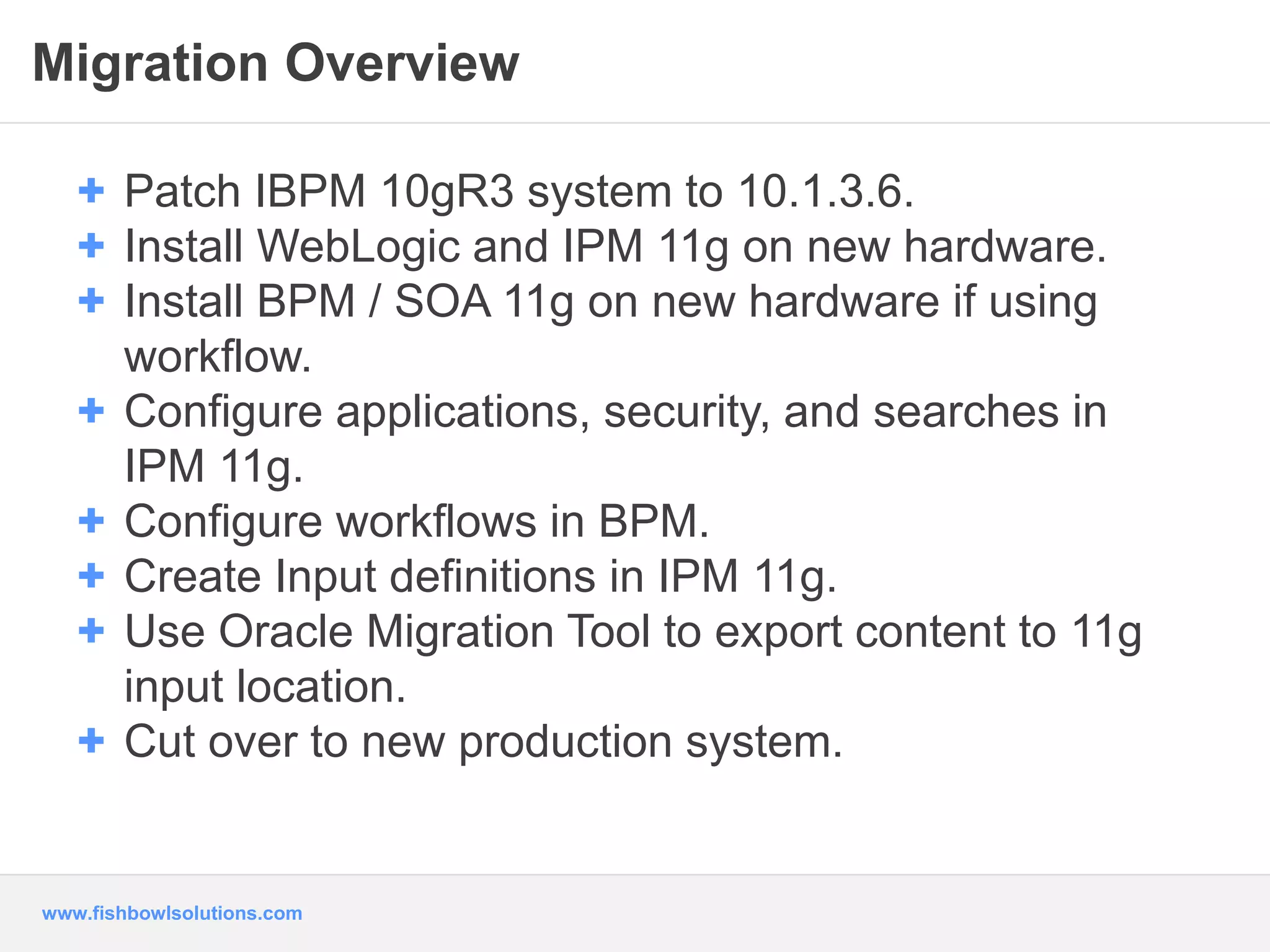 Migration Overview 
+ Patch IBPM 10gR3 system to 10.1.3.6. 
+ Install WebLogic and IPM 11g on new hardware. 
+ Install BPM / SOA 11g on new hardware if using 
workflow. 
+ Configure applications, security, and searches in 
IPM 11g. 
+ Configure workflows in BPM. 
+ Create Input definitions in IPM 11g. 
+ Use Oracle Migration Tool to export content to 11g 
input location. 
+ Cut over to new production system. 
www.fishbowlsolutions.com 
 