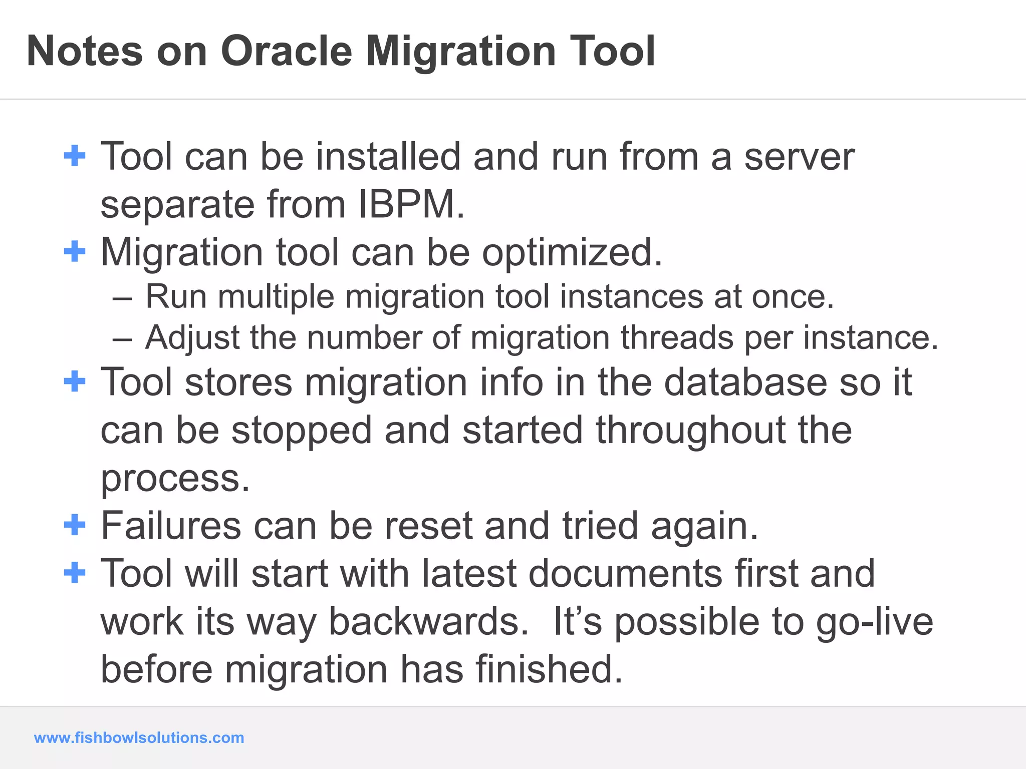 Notes on Oracle Migration Tool 
+ Tool can be installed and run from a server 
separate from IBPM. 
+ Migration tool can be optimized. 
– Run multiple migration tool instances at once. 
– Adjust the number of migration threads per instance. 
+ Tool stores migration info in the database so it 
can be stopped and started throughout the 
process. 
+ Failures can be reset and tried again. 
+ Tool will start with latest documents first and 
work its way backwards. It’s possible to go-live 
before migration has finished. 
www.fishbowlsolutions.com 
 