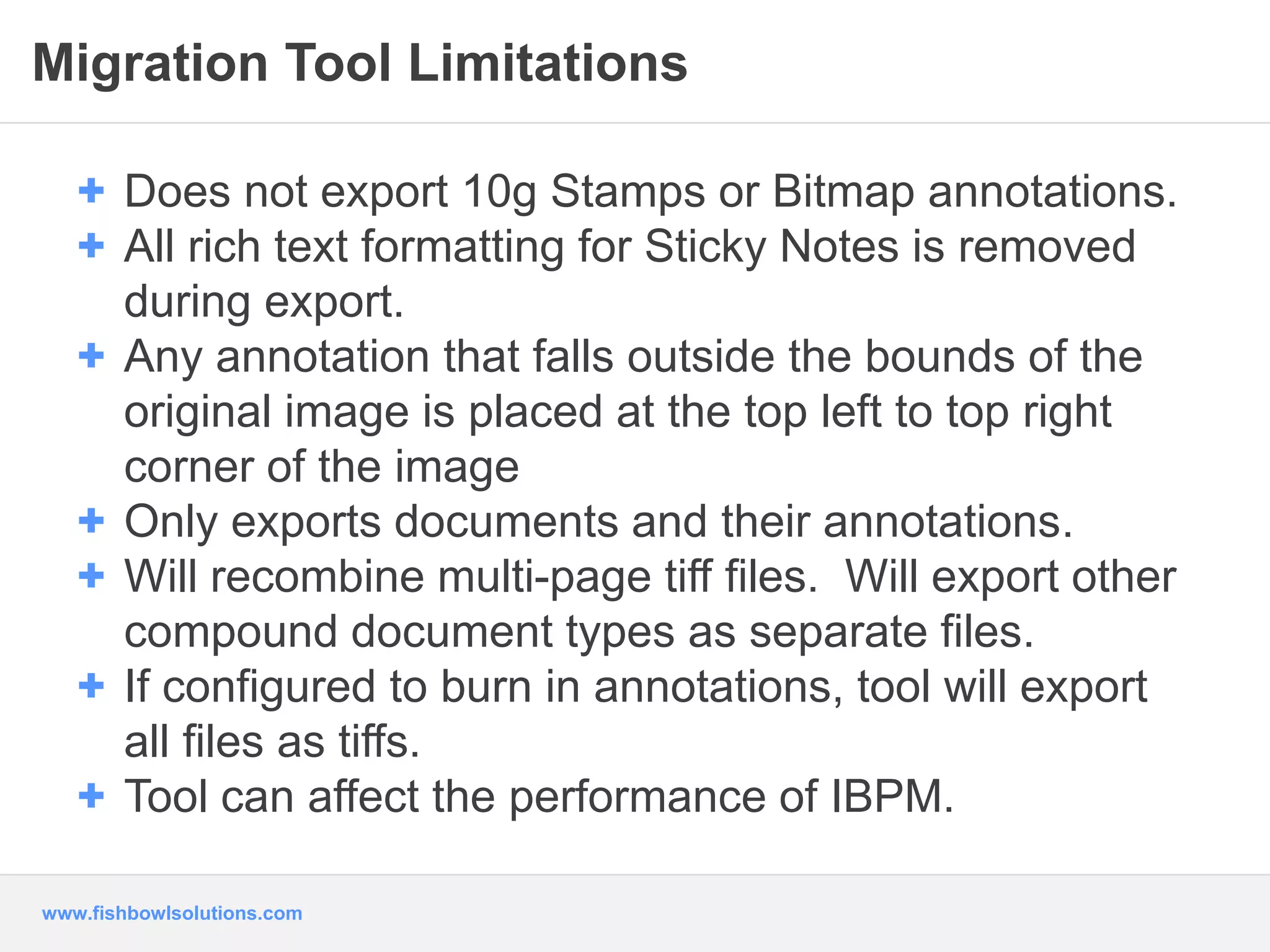 Migration Tool Limitations 
+ Does not export 10g Stamps or Bitmap annotations. 
+ All rich text formatting for Sticky Notes is removed 
during export. 
+ Any annotation that falls outside the bounds of the 
original image is placed at the top left to top right 
corner of the image 
+ Only exports documents and their annotations. 
+ Will recombine multi-page tiff files. Will export other 
compound document types as separate files. 
+ If configured to burn in annotations, tool will export 
all files as tiffs. 
+ Tool can affect the performance of IBPM. 
www.fishbowlsolutions.com 
 