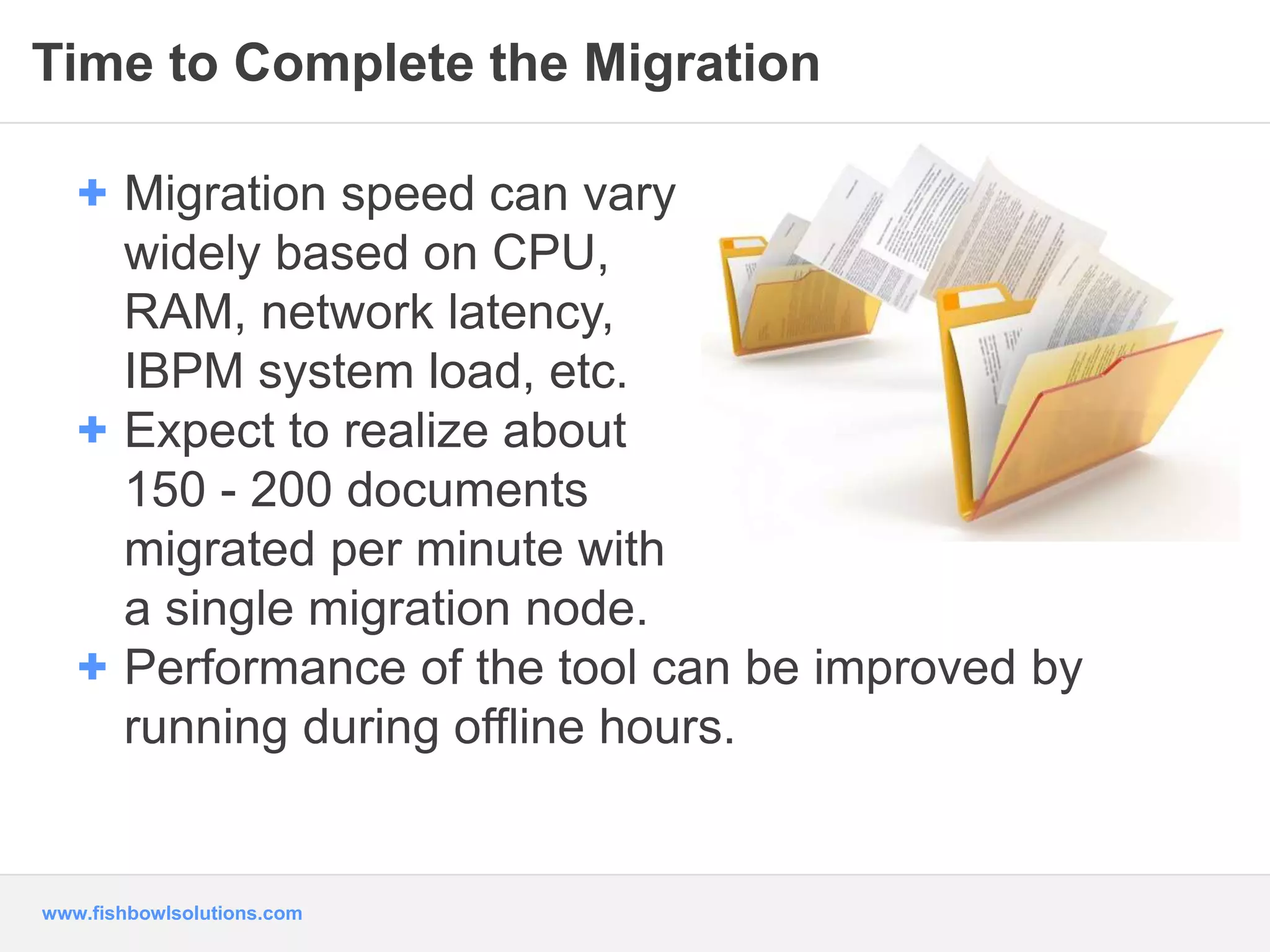 Time to Complete the Migration 
+ Migration speed can vary 
widely based on CPU, 
RAM, network latency, 
IBPM system load, etc. 
+ Expect to realize about 
150 - 200 documents 
migrated per minute with 
a single migration node. 
+ Performance of the tool can be improved by 
running during offline hours. 
www.fishbowlsolutions.com 
 
