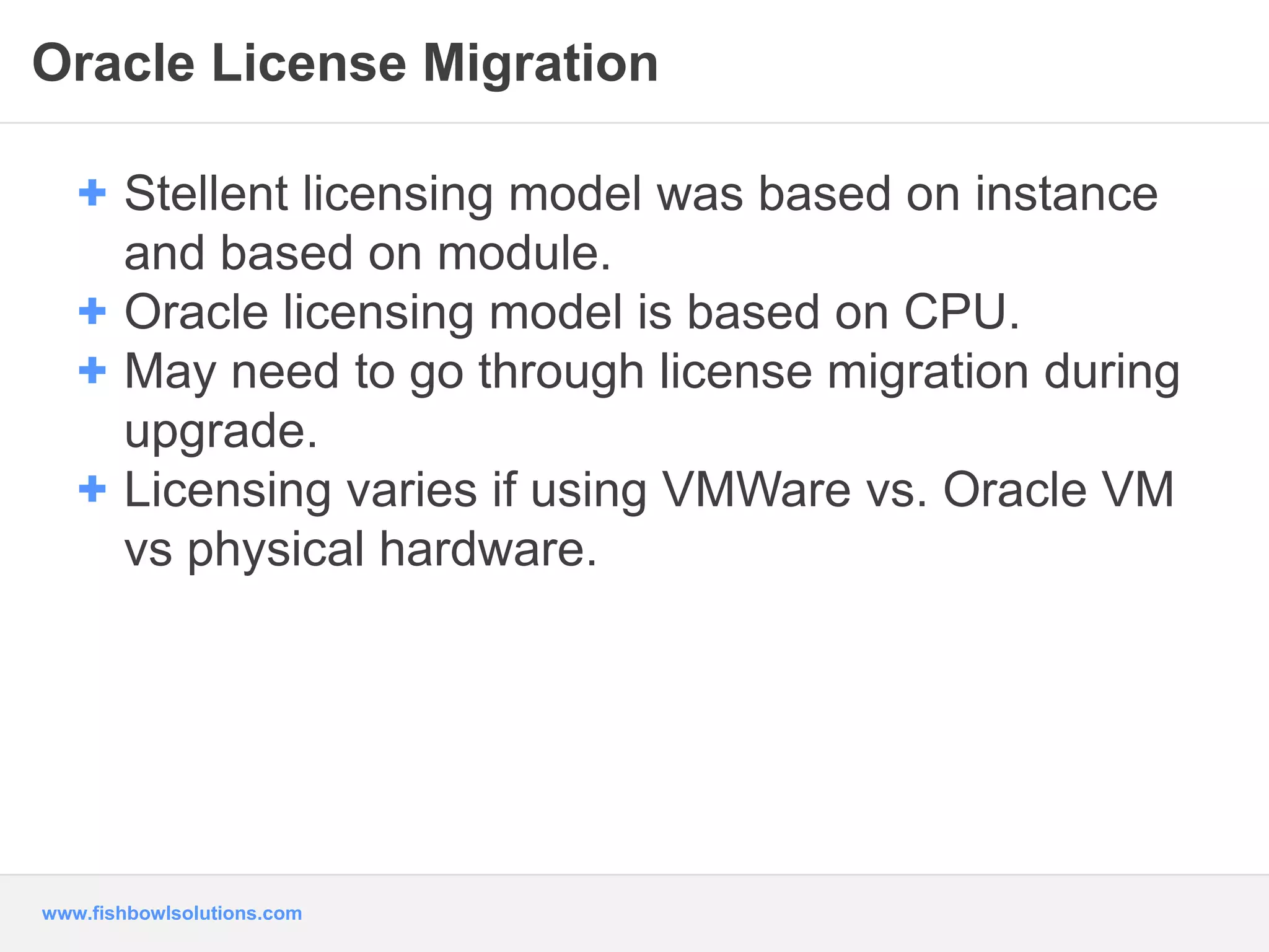 Oracle License Migration 
+ Stellent licensing model was based on instance 
and based on module. 
+ Oracle licensing model is based on CPU. 
+ May need to go through license migration during 
upgrade. 
+ Licensing varies if using VMWare vs. Oracle VM 
vs physical hardware. 
www.fishbowlsolutions.com 
 