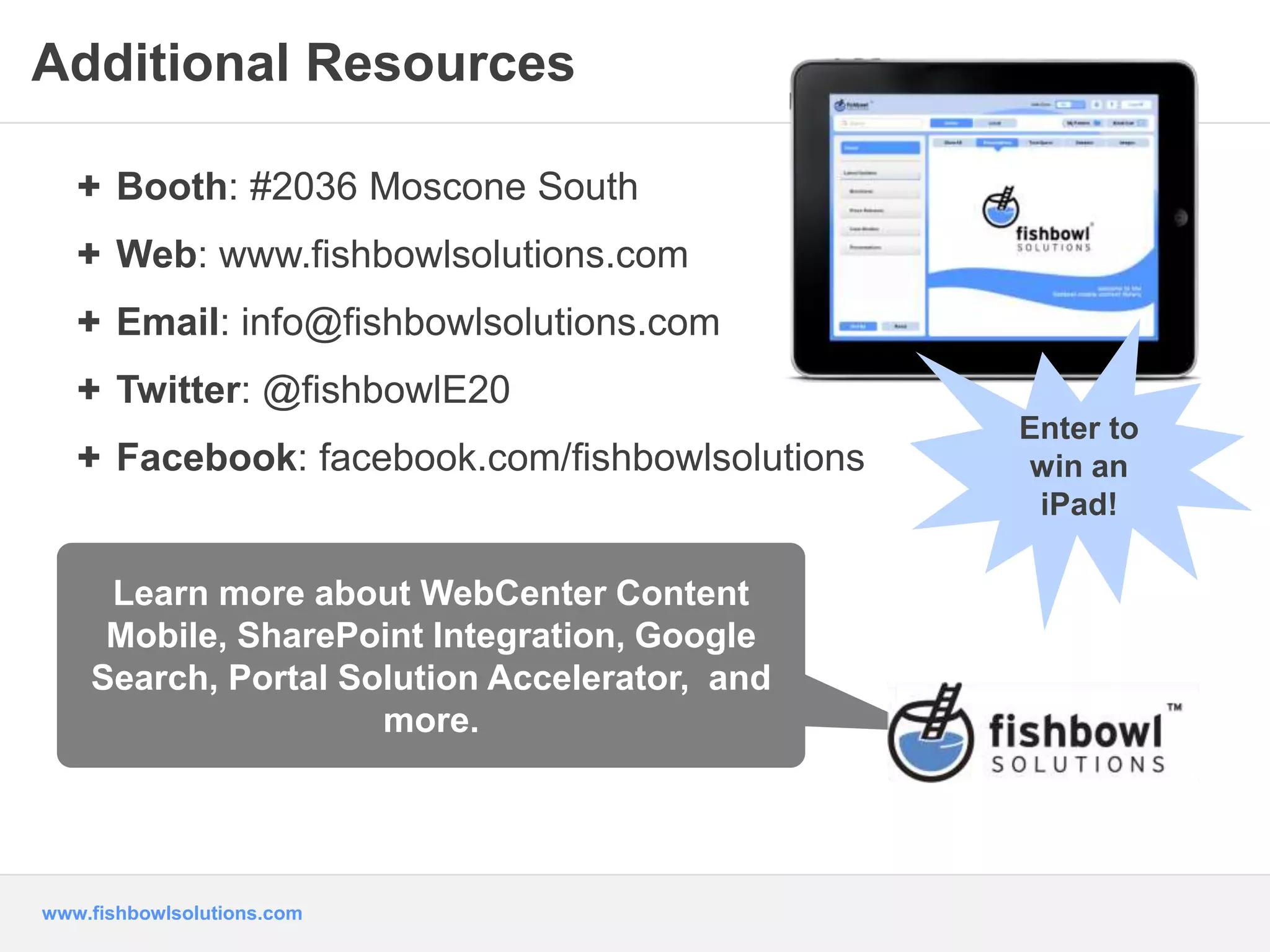Additional Resources 
+ Booth: #2036 Moscone South 
+ Web: www.fishbowlsolutions.com 
+ Email: info@fishbowlsolutions.com 
+ Twitter: @fishbowlE20 
+ Facebook: facebook.com/fishbowlsolutions 
Learn more about WebCenter Content 
Mobile, SharePoint Integration, Google 
Search, Portal Solution Accelerator, and 
www.fishbowlsolutions.com 
more. 
Enter to 
win an 
iPad! 
 