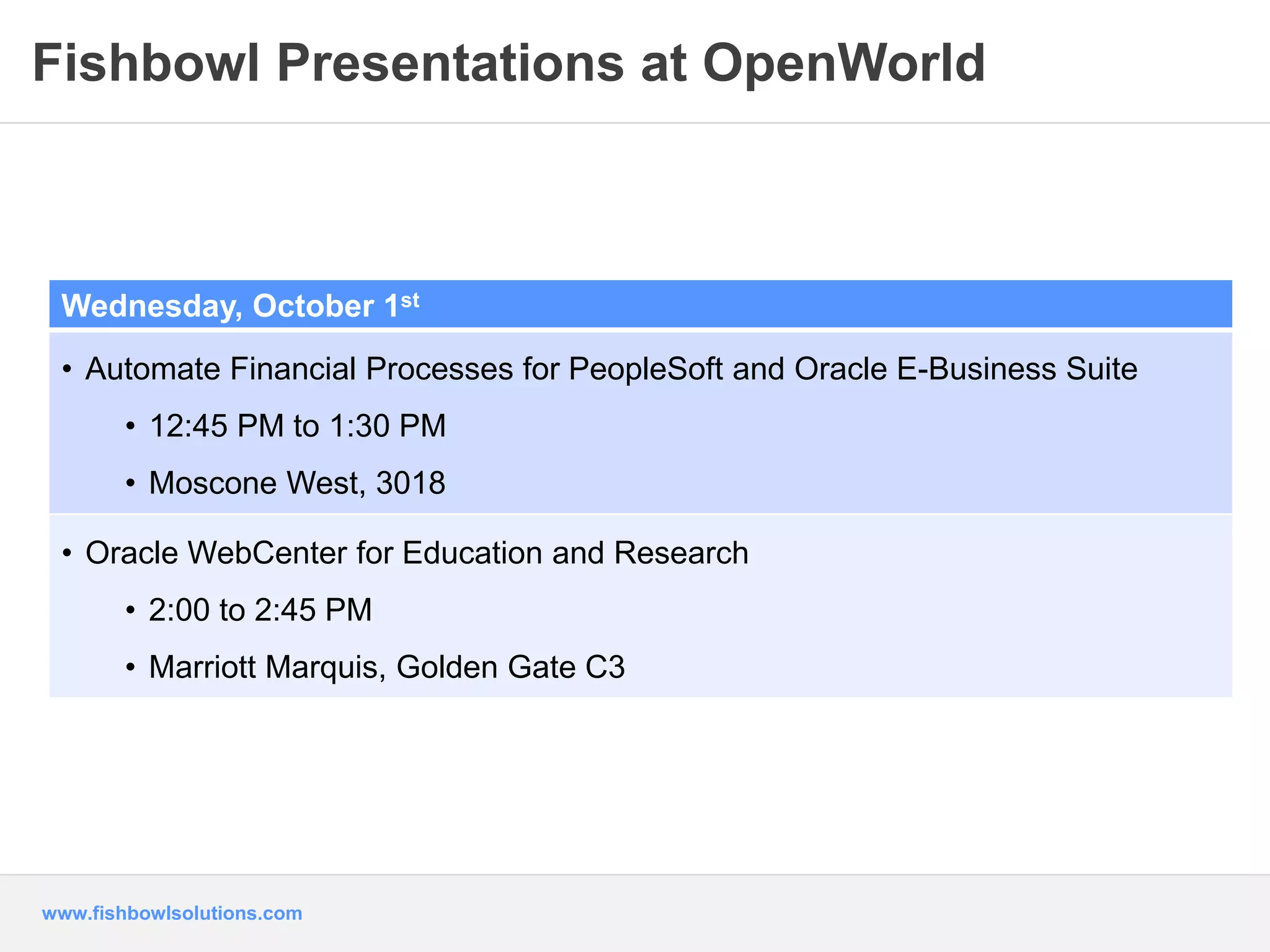 Fishbowl Presentations at OpenWorld 
Wednesday, October 1st 
• Automate Financial Processes for PeopleSoft and Oracle E-Business Suite 
• 12:45 PM to 1:30 PM 
• Moscone West, 3018 
• Oracle WebCenter for Education and Research 
• 2:00 to 2:45 PM 
• Marriott Marquis, Golden Gate C3 
www.fishbowlsolutions.com 
 
