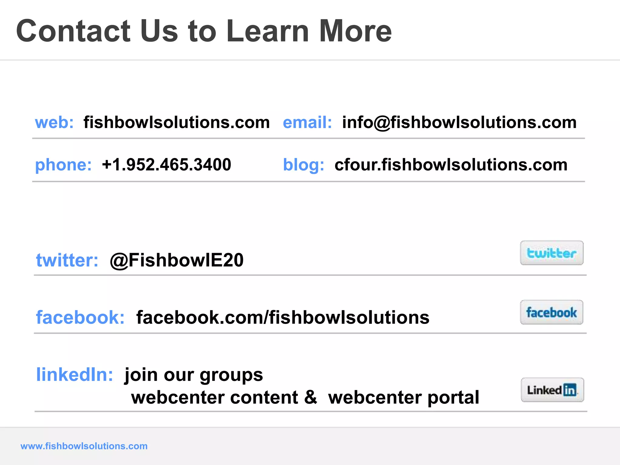 Contact Us to Learn More 
web: fishbowlsolutions.com email: info@fishbowlsolutions.com 
phone: +1.952.465.3400 blog: cfour.fishbowlsolutions.com 
twitter: @FishbowlE20 
facebook: facebook.com/fishbowlsolutions 
linkedIn: join our groups 
webcenter content & webcenter portal 
www.fishbowlsolutions.com 
