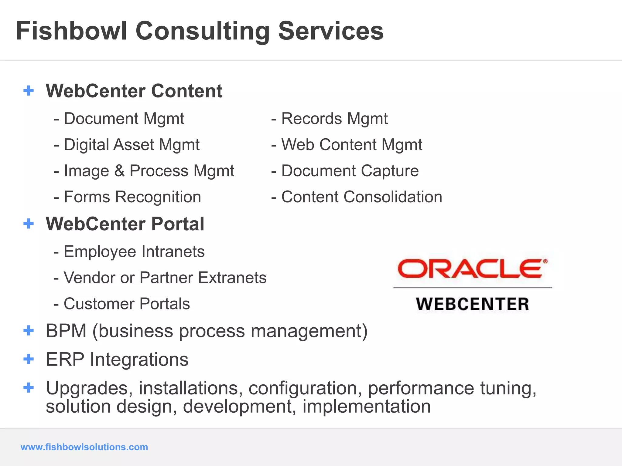 Fishbowl Consulting Services 
+ WebCenter Content 
- Document Mgmt - Records Mgmt 
- Digital Asset Mgmt - Web Content Mgmt 
- Image & Process Mgmt - Document Capture 
- Forms Recognition - Content Consolidation 
+ WebCenter Portal 
- Employee Intranets 
- Vendor or Partner Extranets 
- Customer Portals 
+ BPM (business process management) 
+ ERP Integrations 
+ Upgrades, installations, configuration, performance tuning, 
solution design, development, implementation 
www.fishbowlsolutions.com 
 