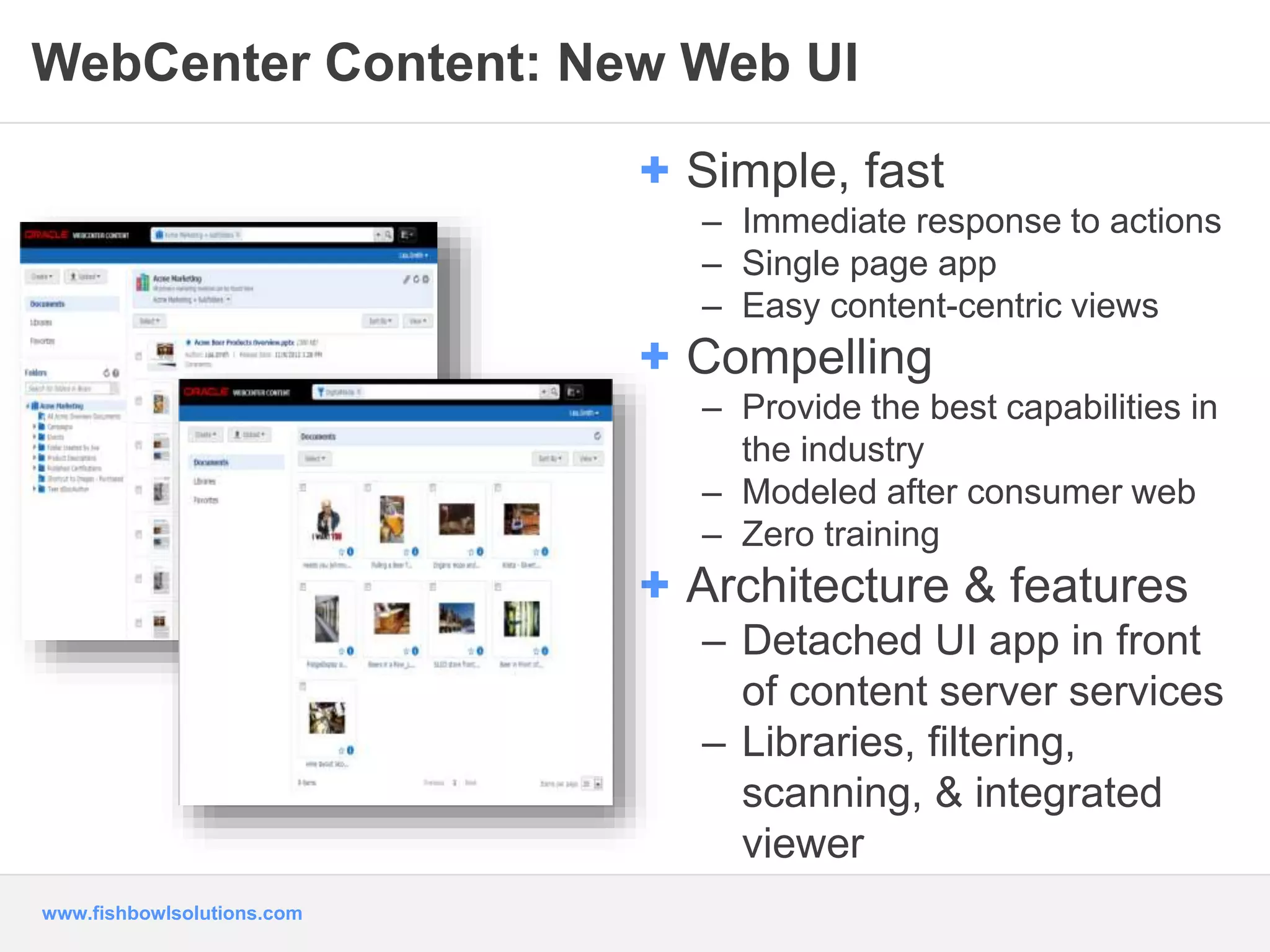 WebCenter Content: New Web UI 
www.fishbowlsolutions.com 
+ Simple, fast 
– Immediate response to actions 
– Single page app 
– Easy content-centric views 
+ Compelling 
– Provide the best capabilities in 
the industry 
– Modeled after consumer web 
– Zero training 
+ Architecture & features 
– Detached UI app in front 
of content server services 
– Libraries, filtering, 
scanning, & integrated 
viewer 
 