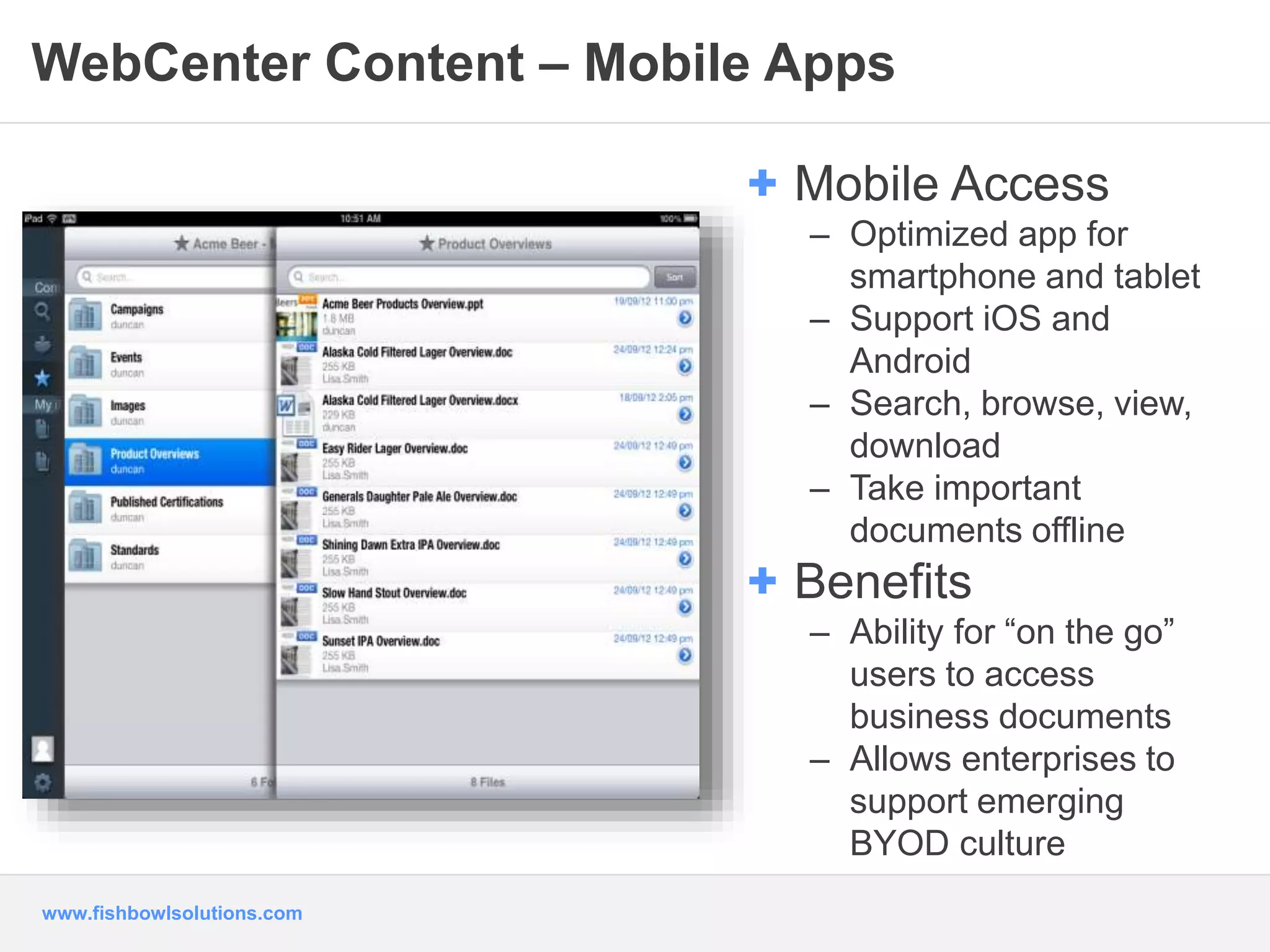 WebCenter Content – Mobile Apps 
www.fishbowlsolutions.com 
+ Mobile Access 
– Optimized app for 
smartphone and tablet 
– Support iOS and 
Android 
– Search, browse, view, 
download 
– Take important 
documents offline 
+ Benefits 
– Ability for “on the go” 
users to access 
business documents 
– Allows enterprises to 
support emerging 
BYOD culture 
 
