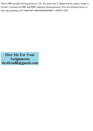 Paul's SBP (systolic blood pressure) is 110 . His pulse rate is 78bpm and his cardiac output is
5L/min. Calculate his DBP and MBP. (diastolic blood pressure). (Use the formulas below to
solve the problem). CO=HRSVBP=SBPDBPMBPDBP+1/3PPSV=2PP
 