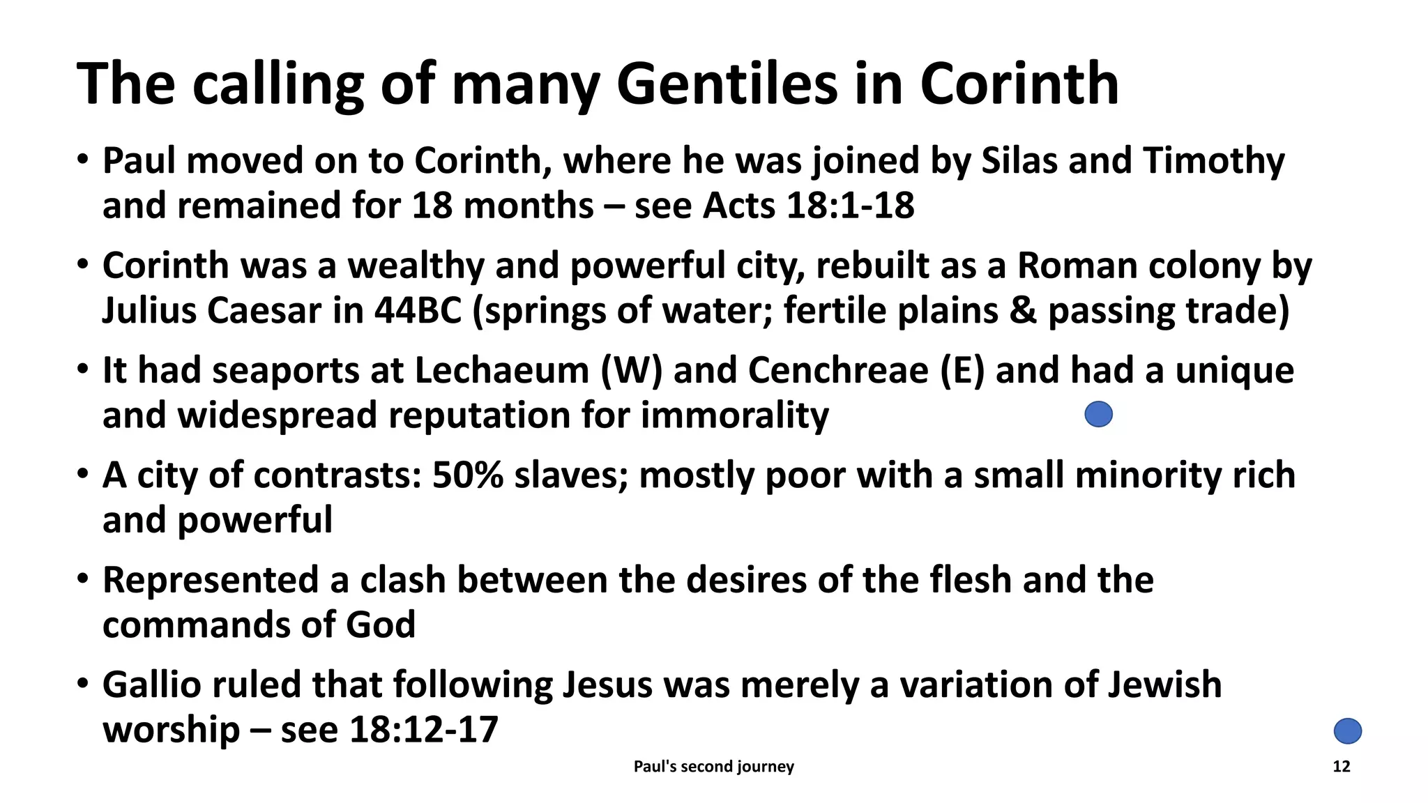 The calling of many Gentiles in Corinth
• Paul moved on to Corinth, where he was joined by Silas and Timothy
and remained for 18 months – see Acts 18:1-18
• Corinth was a wealthy and powerful city, rebuilt as a Roman colony by
Julius Caesar in 44BC (springs of water; fertile plains & passing trade)
• It had seaports at Lechaeum (W) and Cenchreae (E) and had a unique
and widespread reputation for immorality
• A city of contrasts: 50% slaves; mostly poor with a small minority rich
and powerful
• Represented a clash between the desires of the flesh and the
commands of God
• Gallio ruled that following Jesus was merely a variation of Jewish
worship – see 18:12-17
Paul's second journey 12
 