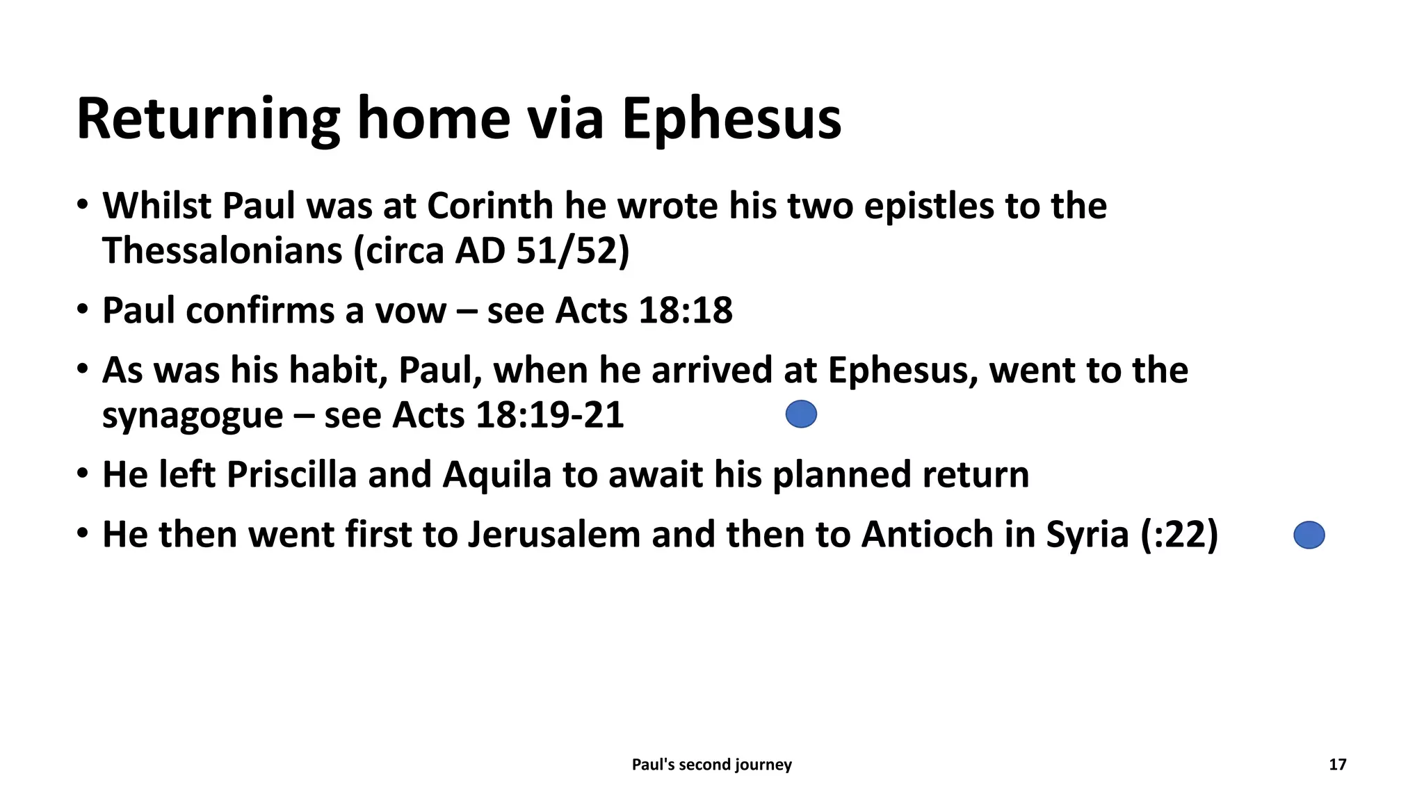 Returning home via Ephesus
• Whilst Paul was at Corinth he wrote his two epistles to the
Thessalonians (circa AD 51/52)
• Paul confirms a vow – see Acts 18:18
• As was his habit, Paul, when he arrived at Ephesus, went to the
synagogue – see Acts 18:19-21
• He left Priscilla and Aquila to await his planned return
• He then went first to Jerusalem and then to Antioch in Syria (:22)
Paul's second journey 17
 