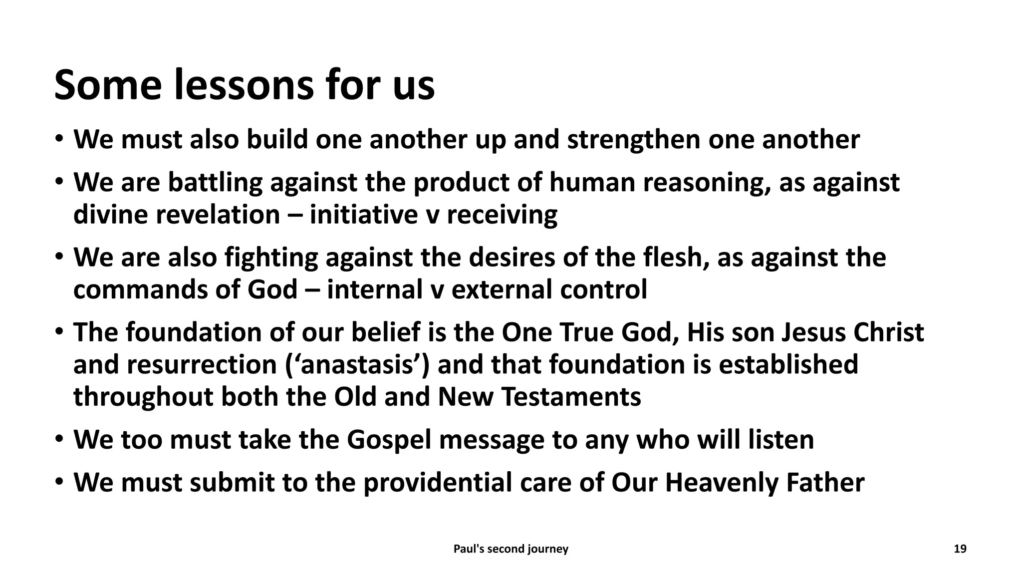 Some lessons for us
• We must also build one another up and strengthen one another
• We are battling against the product of human reasoning, as against
divine revelation – initiative v receiving
• We are also fighting against the desires of the flesh, as against the
commands of God – internal v external control
• The foundation of our belief is the One True God, His son Jesus Christ
and resurrection (‘anastasis’) and that foundation is established
throughout both the Old and New Testaments
• We too must take the Gospel message to any who will listen
• We must submit to the providential care of Our Heavenly Father
Paul's second journey 19
 