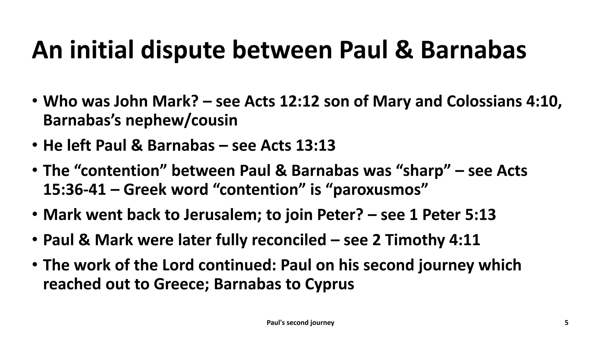 An initial dispute between Paul & Barnabas
• Who was John Mark? – see Acts 12:12 son of Mary and Colossians 4:10,
Barnabas’s nephew/cousin
• He left Paul & Barnabas – see Acts 13:13
• The “contention” between Paul & Barnabas was “sharp” – see Acts
15:36-41 – Greek word “contention” is “paroxusmos”
• Mark went back to Jerusalem; to join Peter? – see 1 Peter 5:13
• Paul & Mark were later fully reconciled – see 2 Timothy 4:11
• The work of the Lord continued: Paul on his second journey which
reached out to Greece; Barnabas to Cyprus
Paul's second journey 5
 