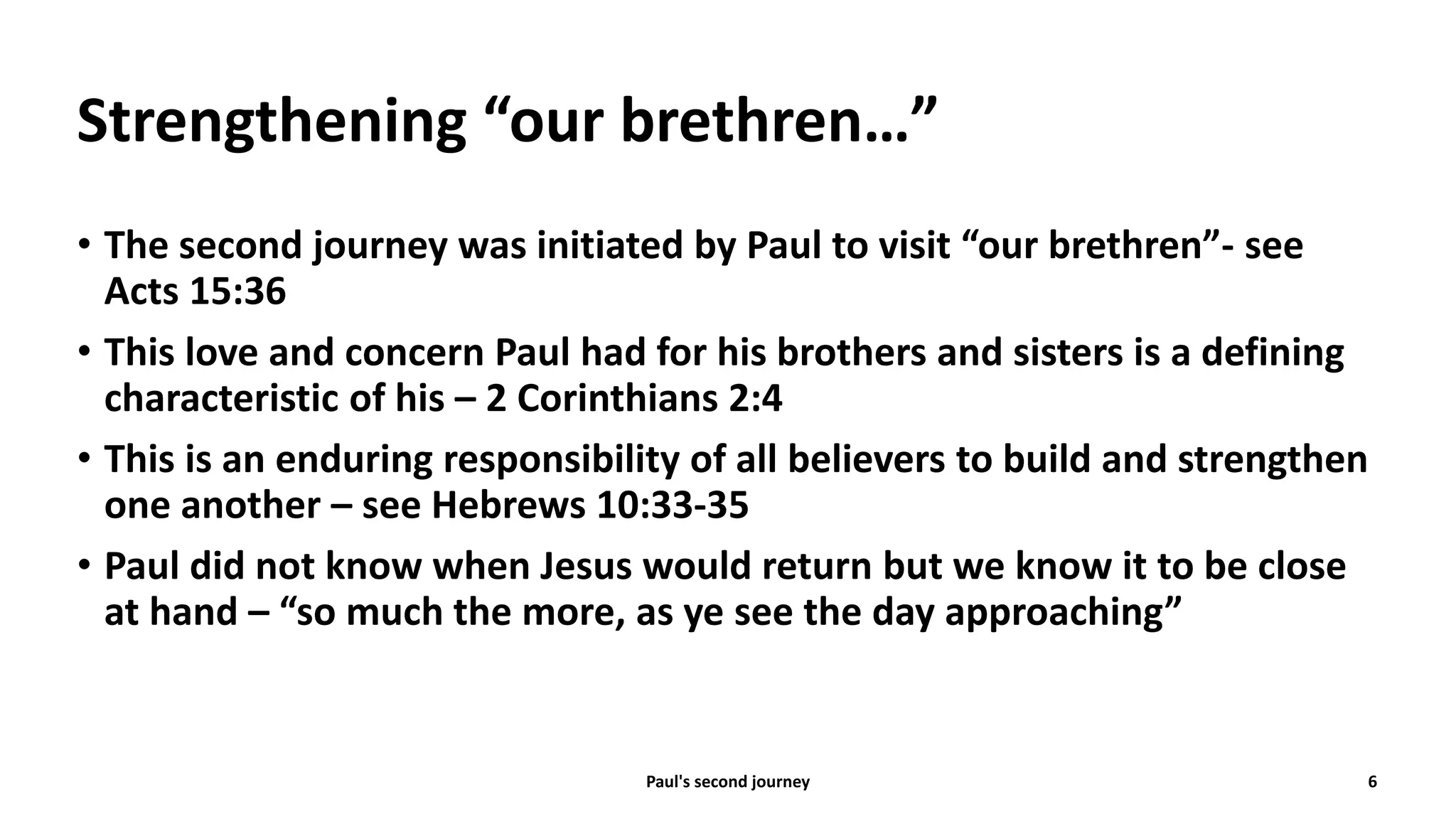 Strengthening “our brethren…”
• The second journey was initiated by Paul to visit “our brethren”- see
Acts 15:36
• This love and concern Paul had for his brothers and sisters is a defining
characteristic of his – 2 Corinthians 2:4
• This is an enduring responsibility of all believers to build and strengthen
one another – see Hebrews 10:33-35
• Paul did not know when Jesus would return but we know it to be close
at hand – “so much the more, as ye see the day approaching”
Paul's second journey 6
 