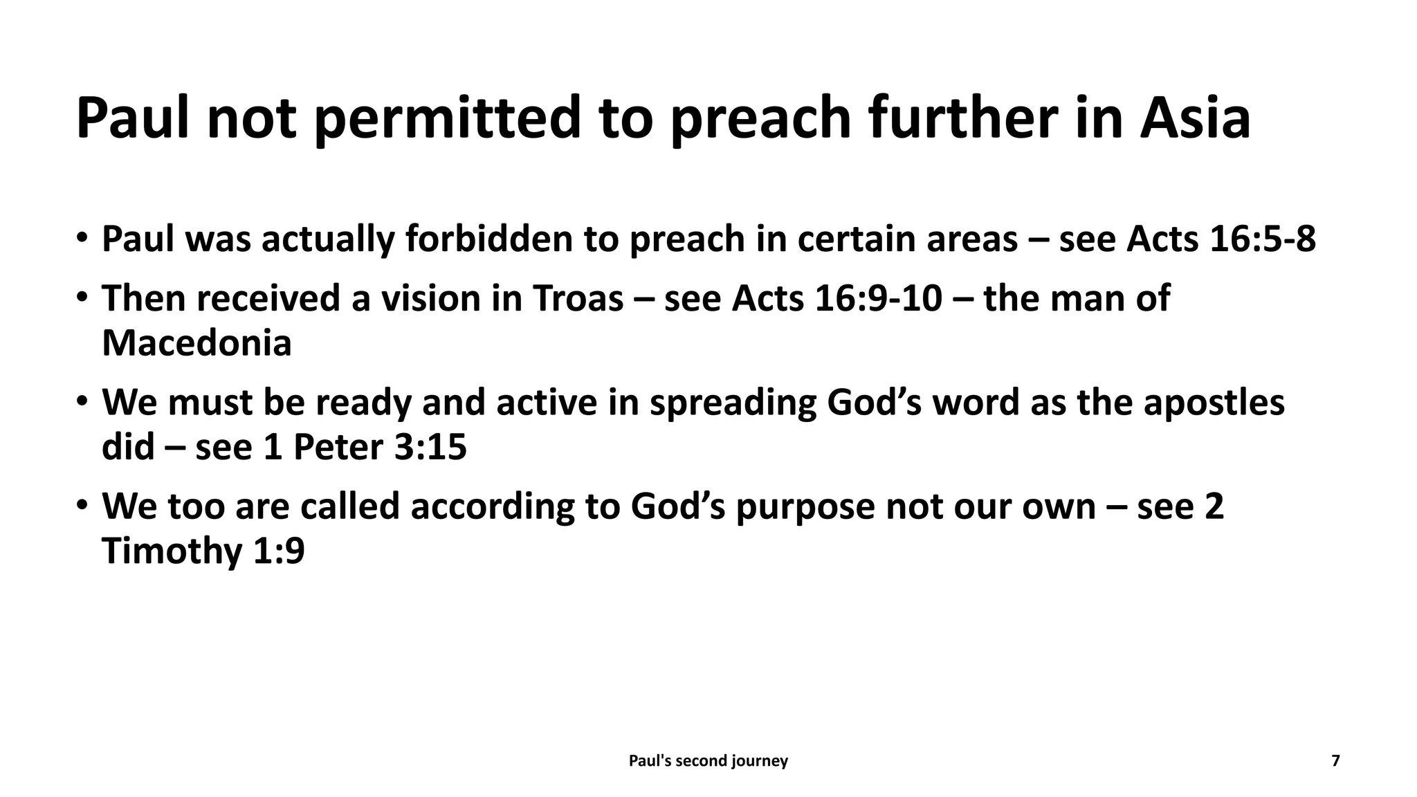 Paul not permitted to preach further in Asia
• Paul was actually forbidden to preach in certain areas – see Acts 16:5-8
• Then received a vision in Troas – see Acts 16:9-10 – the man of
Macedonia
• We must be ready and active in spreading God’s word as the apostles
did – see 1 Peter 3:15
• We too are called according to God’s purpose not our own – see 2
Timothy 1:9
Paul's second journey 7
 