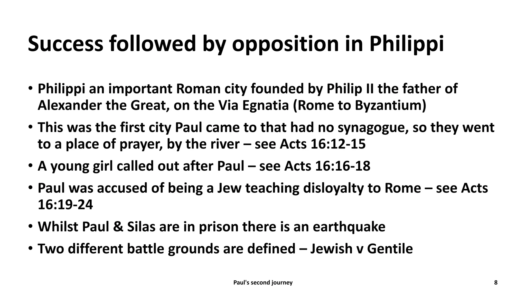 Success followed by opposition in Philippi
• Philippi an important Roman city founded by Philip II the father of
Alexander the Great, on the Via Egnatia (Rome to Byzantium)
• This was the first city Paul came to that had no synagogue, so they went
to a place of prayer, by the river – see Acts 16:12-15
• A young girl called out after Paul – see Acts 16:16-18
• Paul was accused of being a Jew teaching disloyalty to Rome – see Acts
16:19-24
• Whilst Paul & Silas are in prison there is an earthquake
• Two different battle grounds are defined – Jewish v Gentile
Paul's second journey 8
 
