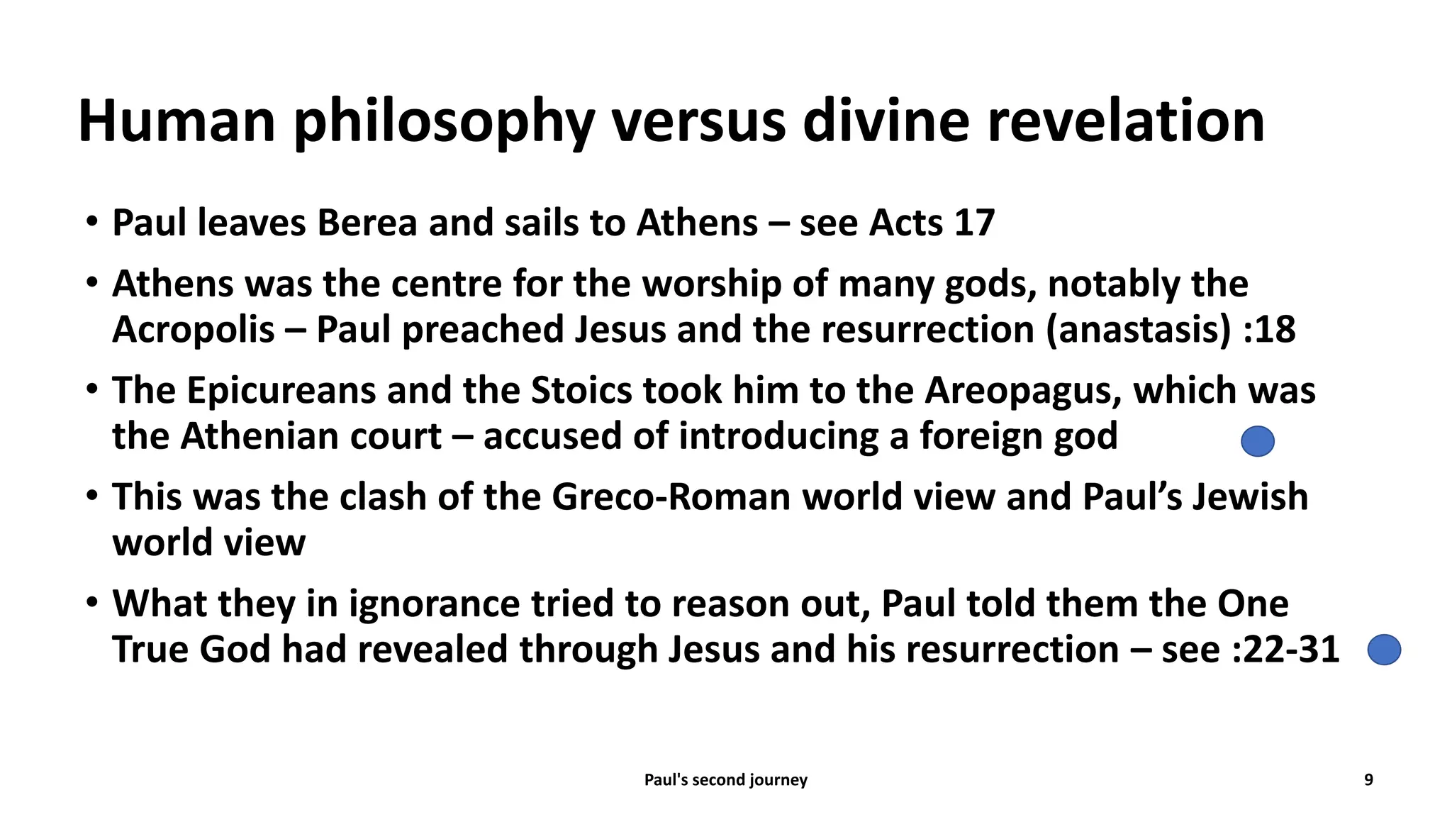 Human philosophy versus divine revelation
• Paul leaves Berea and sails to Athens – see Acts 17
• Athens was the centre for the worship of many gods, notably the
Acropolis – Paul preached Jesus and the resurrection (anastasis) :18
• The Epicureans and the Stoics took him to the Areopagus, which was
the Athenian court – accused of introducing a foreign god
• This was the clash of the Greco-Roman world view and Paul’s Jewish
world view
• What they in ignorance tried to reason out, Paul told them the One
True God had revealed through Jesus and his resurrection – see :22-31
Paul's second journey 9
 