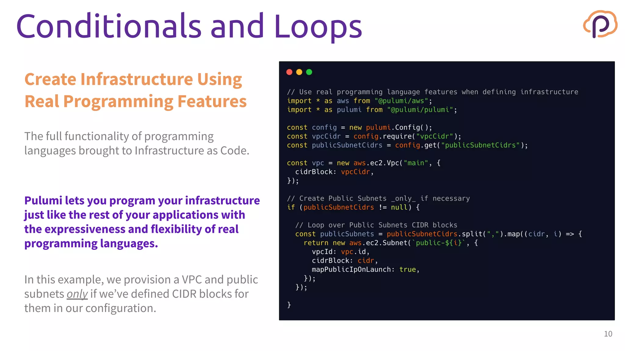 This box is to provide a consistent background for variable
width code snippets.
The full functionality of programming
languages brought to Infrastructure as Code.
Create Infrastructure Using
Real Programming Features
Conditionals and Loops
10
Pulumi lets you program your infrastructure
just like the rest of your applications with
the expressiveness and flexibility of real
programming languages.
In this example, we provision a VPC and public
subnets only if we’ve defined CIDR blocks for
them in our configuration.
 