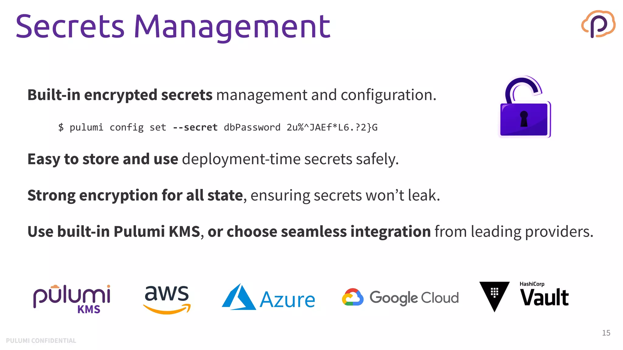 Secrets Management
Built-in encrypted secrets management and configuration.
$ pulumi config set --secret dbPassword 2u%^JAEf*L6.?2}G
Easy to store and use deployment-time secrets safely.
Strong encryption for all state, ensuring secrets won’t leak.
Use built-in Pulumi KMS, or choose seamless integration from leading providers.
15
KMS
PULUMI CONFIDENTIAL
 