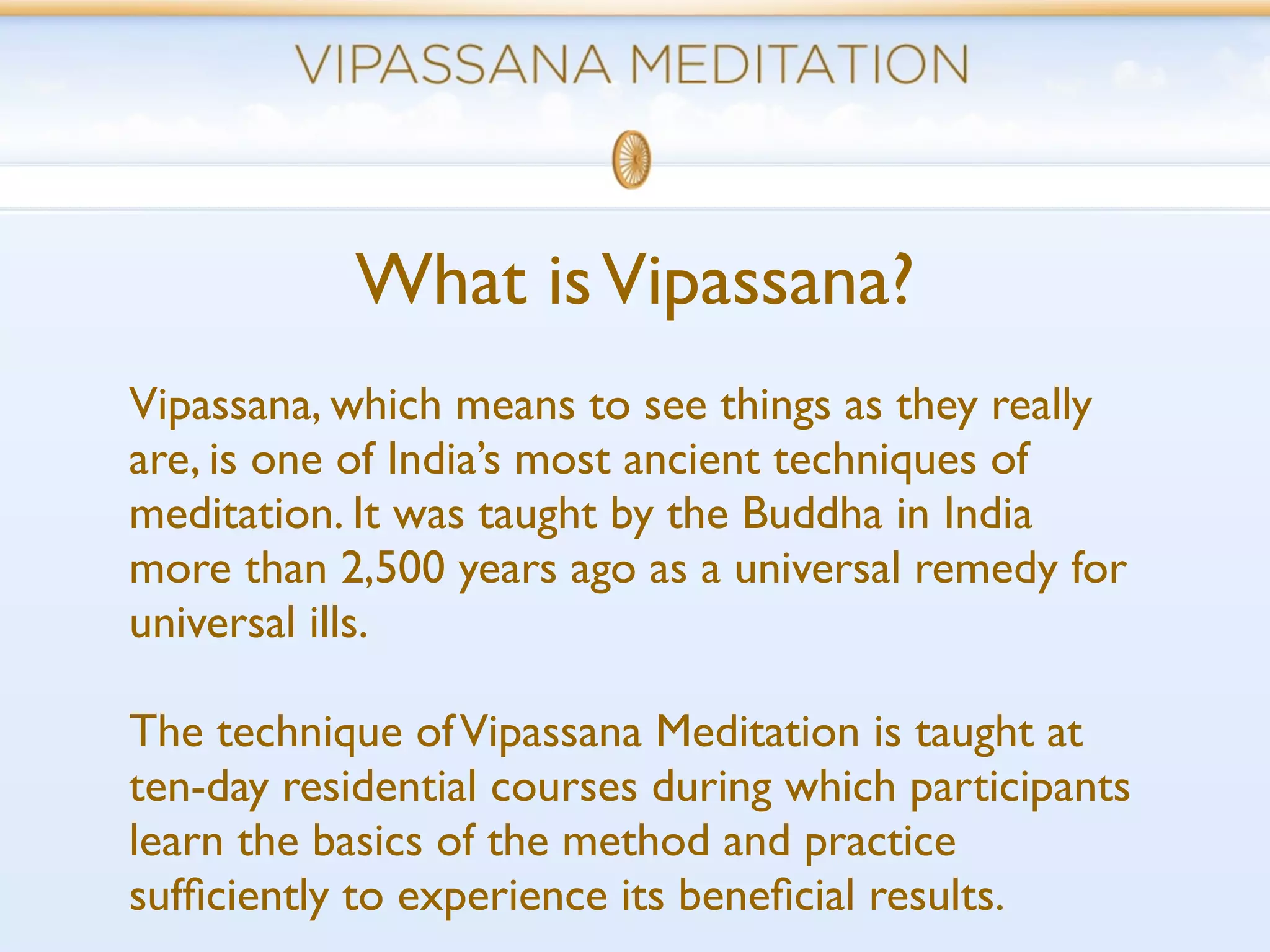 What is Vipassana?
Vipassana, which means to see things as they really
are, is one of India’s most ancient techniques of
meditation. It was taught by the Buddha in India
more than 2,500 years ago as a universal remedy for
universal ills.

The technique of Vipassana Meditation is taught at
ten-day residential courses during which participants
learn the basics of the method and practice
sufﬁciently to experience its beneﬁcial results.
 
