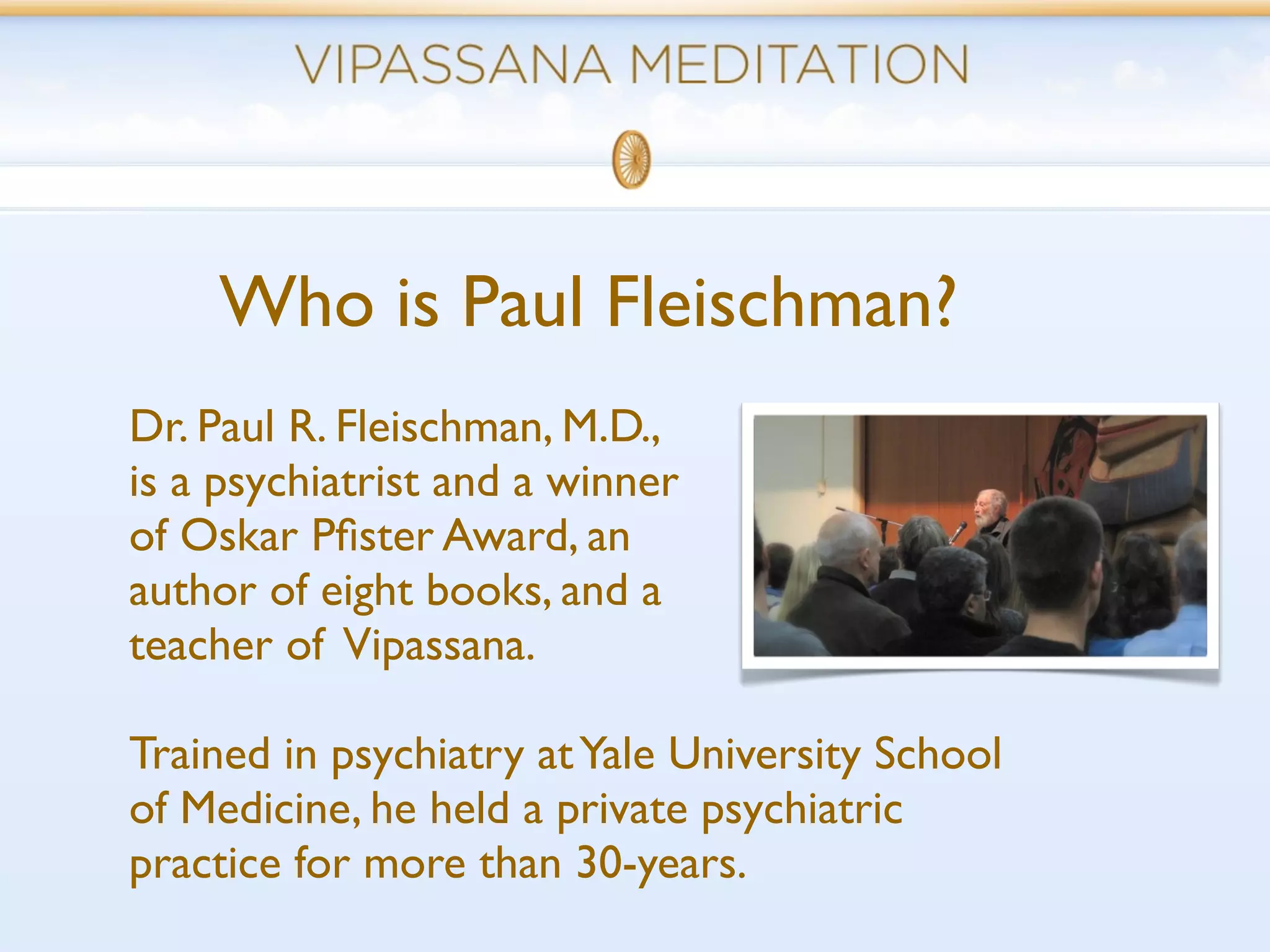 Who is Paul Fleischman?
Dr. Paul R. Fleischman, M.D.,
is a psychiatrist and a winner
of Oskar Pﬁster Award, an
author of eight books, and a
teacher of Vipassana.

Trained in psychiatry at Yale University School
of Medicine, he held a private psychiatric
practice for more than 30-years.
 