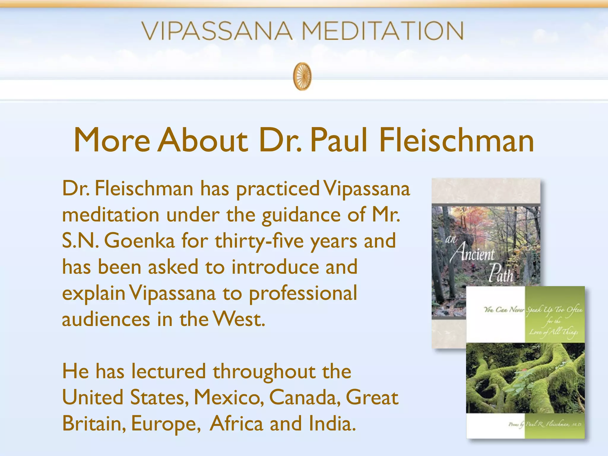 More About Dr. Paul Fleischman
Dr. Fleischman has practiced Vipassana
meditation under the guidance of Mr.
S.N. Goenka for thirty-ﬁve years and
has been asked to introduce and
explain Vipassana to professional
audiences in the West.

He has lectured throughout the
United States, Mexico, Canada, Great
Britain, Europe, Africa and India.
 