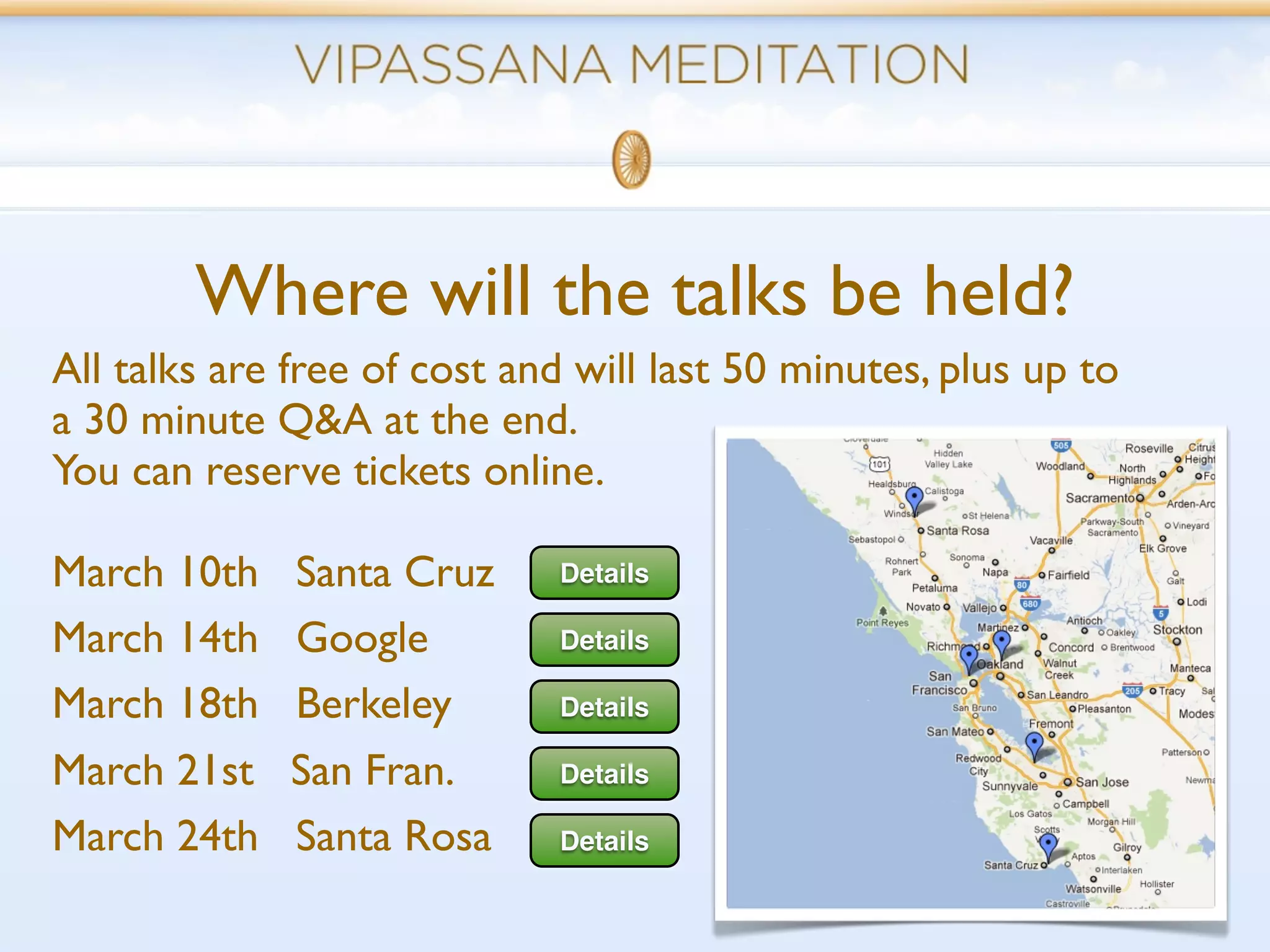 Where will the talks be held?
All talks are free of cost and will last 50 minutes, plus up to
a 30 minute Q&A at the end.
You can reserve tickets online.

March 10th    Santa Cruz     Details

March 14th    Google         Details

March 18th    Berkeley       Details

March 21st    San Fran.      Details

March 24th    Santa Rosa     Details
 