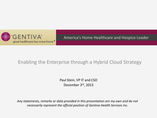 America's Home Healthcare and Hospice Leader

Enabling the Enterprise through a Hybrid Cloud Strategy
Paul Stein, VP IT and CSO
December 3rd, 2013

Any statements, remarks or data provided in this presentation are my own and do not
necessarily represent the official position of Gentiva Health Services Inc.

 