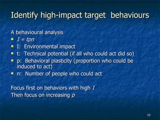 Identify high-impact target  behaviours A behavioural analysis  I = tpn I:  Environmental impact t:  Technical potential (if all who could act did so) p:  Behavioral plasticity (proportion who could be induced to act) n:  Number of people who could act Focus first on behaviors with high  I Then focus on increasing  p 