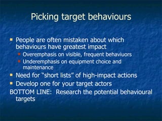 Picking target behaviours People are often mistaken about which behaviours have greatest impact Overemphasis on visible, frequent behaviuors Underemphasis on equipment choice and maintenance Need for “short lists” of high-impact actions Develop one for your target actors BOTTOM LINE:  Research the potential behavioural targets 