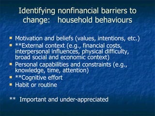 Identifying nonfinancial barriers to change:  household behaviours Motivation and beliefs (values, intentions, etc.) **External context (e.g., financial costs, interpersonal influences, physical difficulty, broad social and economic context) Personal capabilities and constraints (e.g., knowledge, time, attention) **Cognitive effort Habit or routine **  Important and under-appreciated 