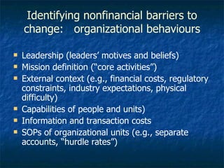 Identifying nonfinancial barriers to change:  organizational behaviours Leadership (leaders’ motives and beliefs) Mission definition (“core activities”) External context (e.g., financial costs, regulatory constraints, industry expectations, physical difficulty) Capabilities of people and units) Information and transaction costs SOPs of organizational units (e.g., separate accounts, “hurdle rates”) 