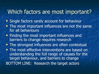 Which factors are most important? Single factors rarely account for behaviour The most important influences are not the same for all behaviours Finding the most important influences and barriers to change requires research The strongest influences are often contextual The most effective interventions are based on understanding the full range of causes for the target behaviour, and barriers to change  BOTTOM LINE:  Research the target actors 