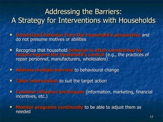 Addressing the Barriers: A Strategy for Interventions with Households Understand behavior from the household’s perspective   and do not presume motives or abilities Recognize that household  behavior is often constrained by factors beyond the household’s control  (e.g., the practices of repair personnel, manufacturers, wholesalers) Address multiple barriers  to behavioural change Tailor intervention  to suit the target action Combine influence techniques  (information, marketing, financial incentives, etc.) Monitor programs continually  to be able to adjust them as needed 