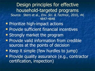 Design principles for effective household-targeted programs Source:  Stern et al.,  Env. Sci. & Technol.,  2010,  44,  4847-4848 Prioritize high-impact actions Provide sufficient financial incentives Strongly market the program Provide valid information from credible sources at the points of decision Keep it simple (few hurdles to jump) Provide quality assurance (e.g., contractor certification, inspection) 