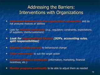 Addressing the Barriers: Interventions with Organizations Understand behavior from the organization’s perspective   and do not presume motives or abilities Look for  external constraints  (e.g., regulatory constraints, expectations of suppliers, clients/customers) Look for  organizational factors  (SOPs, accounting rules, split responsibilities) Address multiple barriers  to behavioural change Tailor intervention  to suit the target action Combine influence techniques  (information, marketing, financial incentives, etc.) Monitor programs continually  to be able to adjust them as needed 