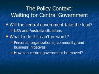 The Policy Context: Waiting for Central Government Will the central government take the lead? USA and Australia situations What to do if it can’t or won’t? Personal, organizational, community, and business initiatives How can central government be moved? 