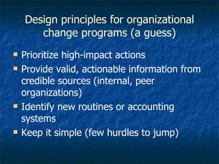 Design principles for organizational change programs (a guess) Prioritize high-impact actions Provide valid, actionable information from credible sources (internal, peer organizations) Identify new routines or accounting systems Keep it simple (few hurdles to jump) 