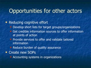 Opportunities for other actors Reducing cognitive effort Develop short lists for target groups/organizations Get credible information sources to offer information at points of action Provide services to offer and validate tailored information Reduce burden of quality assurance Create new SOPs Accounting systems in organizations 