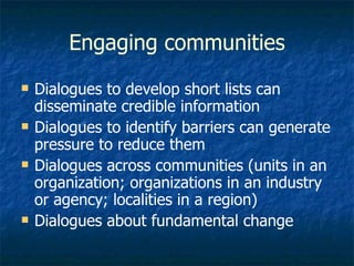 Engaging communities Dialogues to develop short lists can disseminate credible information Dialogues to identify barriers can generate pressure to reduce them Dialogues across communities (units in an organization; organizations in an industry or agency; localities in a region) Dialogues about fundamental change 