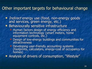 Other important targets for behavioural change Indirect  energy use (food, non-energy goods and services, green energy, etc.) Behaviourally sensitive infrastructure Human factors design of energy efficiency and information technology (smart meters, home equipment controls, etc.) Design of low-energy buildings and communities for attractiveness  Developing user-friendly accounting systems (footprints, calculators, energy-cost of occupancy for homes)  Analysis of drivers of consumption, “lifestyle” 