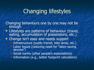 Changing lifestyles Changing behaviours one by one may not be enough Lifestyles are patterns of behaviour (travel, eating, accumulation of possessions, etc.) Change isn’t easy and needs support Infrastructure (public transit, bike lanes, etc.) Labor issues (reducing need for “labor-saving devices”) Social norms (other people’s expectations) Information (e.g., better footprint calculators) 