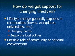 How do we get support for changing lifestyles? Lifestyle change generally happens in communities (towns, workplaces, universities, etc.) Changing norms Supportive local policies Possible role of community or national conversations 
