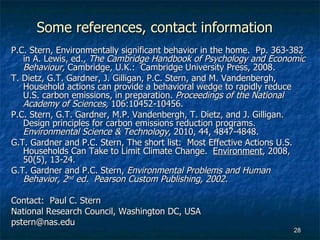 Some references, contact information P.C. Stern, Environmentally significant behavior in the home.  Pp. 363-382 in A. Lewis, ed.,  The Cambridge Handbook of Psychology and Economic Behaviour,  Cambridge, U.K.:  Cambridge University Press, 2008. T. Dietz, G.T. Gardner, J. Gilligan, P.C. Stern, and M. Vandenbergh, Household actions can provide a behavioral wedge to rapidly reduce U.S. carbon emissions, in preparation.  Proceedings of the National Academy of Sciences,  106:10452-10456.   P.C. Stern, G.T. Gardner, M.P. Vandenbergh, T. Dietz, and J. Gilligan.  Design principles for carbon emissions reduction programs.  Environmental Science & Technology , 2010, 44, 4847-4848. G.T. Gardner and P.C. Stern, The short list:  Most Effective Actions U.S. Households Can Take to Limit Climate Change.  Environment , 2008, 50(5), 13-24. G.T. Gardner and P.C. Stern,  Environmental Problems and Human Behavior, 2 nd  ed.  Pearson Custom Publishing, 2002. Contact:  Paul C. Stern National Research Council, Washington DC, USA [email_address] 