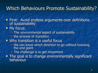 Which Behaviours Promote Sustainability? First:  Avoid endless arguments over definitions of sustainability  My focus: The  environmental  aspect of sustainability the process of  transition Why transition is a useful focus We can know which direction to go without knowing the end point The challenge is to get movement  The goal is to change environmentally significant behaviour 