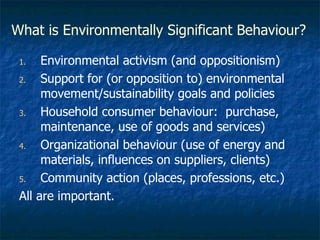 What is Environmentally Significant Behaviour? Environmental activism (and oppositionism) Support for (or opposition to) environmental movement/sustainability goals and policies Household consumer behaviour:  purchase, maintenance, use of goods and services) Organizational behaviour (use of energy and materials, influences on suppliers, clients) Community action (places, professions, etc.) All are important. 