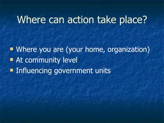 Where can action take place? Where you are (your home, organization) At community level Influencing government units 