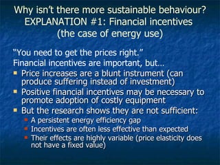 Why isn’t there more sustainable behaviour? EXPLANATION #1: Financial incentives  (the case of energy use) “ You need to get the prices right.” Financial incentives are important, but… Price increases are a blunt instrument (can produce suffering instead of investment) Positive financial incentives may be necessary to promote adoption of costly equipment But the research shows they are not sufficient: A persistent energy efficiency gap Incentives are often less effective than expected  Their effects are highly variable (price elasticity does not have a fixed value) 