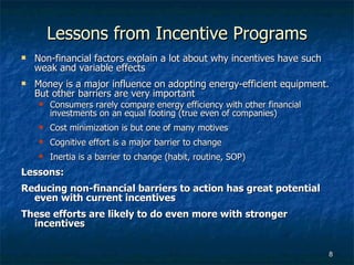 Lessons from Incentive Programs Non-financial factors explain a lot about why incentives have such weak and variable effects Money is a major influence on adopting energy-efficient equipment.  But other barriers are very important Consumers rarely compare energy efficiency with other financial investments on an equal footing (true even of companies) Cost minimization is but one of many motives Cognitive effort is a major barrier to change Inertia is a barrier to change (habit, routine, SOP) Lessons: Reducing non-financial barriers to action has great potential even with current incentives   These efforts are likely to do even more with stronger incentives 